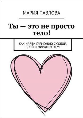 Мария Павлова. Ты – это не просто тело! Как найти гармонию с собой, едой и миром вокруг