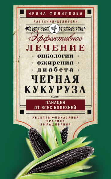 Ирина Филиппова. Черная кукуруза, или Панацея от всех болезней. Эффективное лечение онкологии, ожирения, диабета…